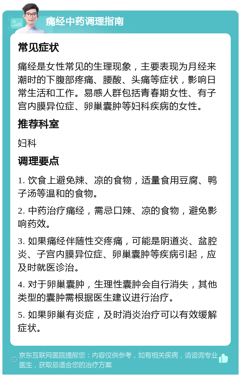 痛经中药调理指南 常见症状 痛经是女性常见的生理现象，主要表现为月经来潮时的下腹部疼痛、腰酸、头痛等症状，影响日常生活和工作。易感人群包括青春期女性、有子宫内膜异位症、卵巢囊肿等妇科疾病的女性。 推荐科室 妇科 调理要点 1. 饮食上避免辣、凉的食物，适量食用豆腐、鸭子汤等温和的食物。 2. 中药治疗痛经，需忌口辣、凉的食物，避免影响药效。 3. 如果痛经伴随性交疼痛，可能是阴道炎、盆腔炎、子宫内膜异位症、卵巢囊肿等疾病引起，应及时就医诊治。 4. 对于卵巢囊肿，生理性囊肿会自行消失，其他类型的囊肿需根据医生建议进行治疗。 5. 如果卵巢有炎症，及时消炎治疗可以有效缓解症状。