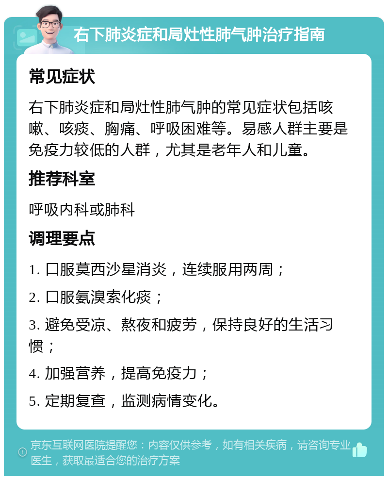 右下肺炎症和局灶性肺气肿治疗指南 常见症状 右下肺炎症和局灶性肺气肿的常见症状包括咳嗽、咳痰、胸痛、呼吸困难等。易感人群主要是免疫力较低的人群，尤其是老年人和儿童。 推荐科室 呼吸内科或肺科 调理要点 1. 口服莫西沙星消炎，连续服用两周； 2. 口服氨溴索化痰； 3. 避免受凉、熬夜和疲劳，保持良好的生活习惯； 4. 加强营养，提高免疫力； 5. 定期复查，监测病情变化。