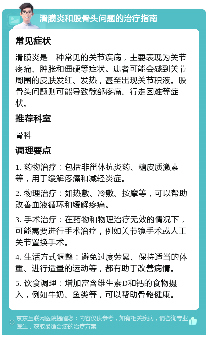 滑膜炎和股骨头问题的治疗指南 常见症状 滑膜炎是一种常见的关节疾病，主要表现为关节疼痛、肿胀和僵硬等症状。患者可能会感到关节周围的皮肤发红、发热，甚至出现关节积液。股骨头问题则可能导致髋部疼痛、行走困难等症状。 推荐科室 骨科 调理要点 1. 药物治疗：包括非甾体抗炎药、糖皮质激素等，用于缓解疼痛和减轻炎症。 2. 物理治疗：如热敷、冷敷、按摩等，可以帮助改善血液循环和缓解疼痛。 3. 手术治疗：在药物和物理治疗无效的情况下，可能需要进行手术治疗，例如关节镜手术或人工关节置换手术。 4. 生活方式调整：避免过度劳累、保持适当的体重、进行适量的运动等，都有助于改善病情。 5. 饮食调理：增加富含维生素D和钙的食物摄入，例如牛奶、鱼类等，可以帮助骨骼健康。