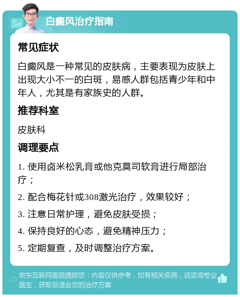 白癜风治疗指南 常见症状 白癜风是一种常见的皮肤病，主要表现为皮肤上出现大小不一的白斑，易感人群包括青少年和中年人，尤其是有家族史的人群。 推荐科室 皮肤科 调理要点 1. 使用卤米松乳膏或他克莫司软膏进行局部治疗； 2. 配合梅花针或308激光治疗，效果较好； 3. 注意日常护理，避免皮肤受损； 4. 保持良好的心态，避免精神压力； 5. 定期复查，及时调整治疗方案。