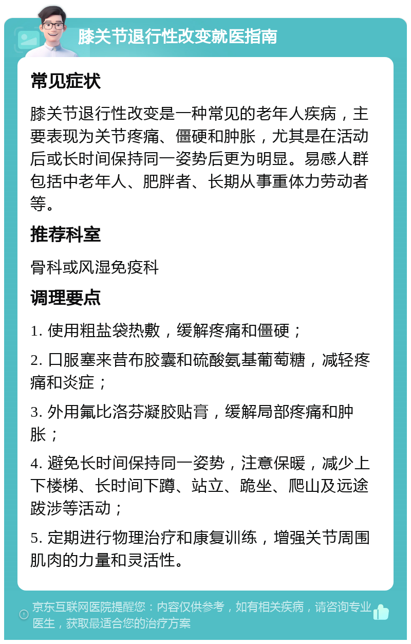 膝关节退行性改变就医指南 常见症状 膝关节退行性改变是一种常见的老年人疾病，主要表现为关节疼痛、僵硬和肿胀，尤其是在活动后或长时间保持同一姿势后更为明显。易感人群包括中老年人、肥胖者、长期从事重体力劳动者等。 推荐科室 骨科或风湿免疫科 调理要点 1. 使用粗盐袋热敷，缓解疼痛和僵硬； 2. 口服塞来昔布胶囊和硫酸氨基葡萄糖，减轻疼痛和炎症； 3. 外用氟比洛芬凝胶贴膏，缓解局部疼痛和肿胀； 4. 避免长时间保持同一姿势，注意保暖，减少上下楼梯、长时间下蹲、站立、跪坐、爬山及远途跋涉等活动； 5. 定期进行物理治疗和康复训练，增强关节周围肌肉的力量和灵活性。