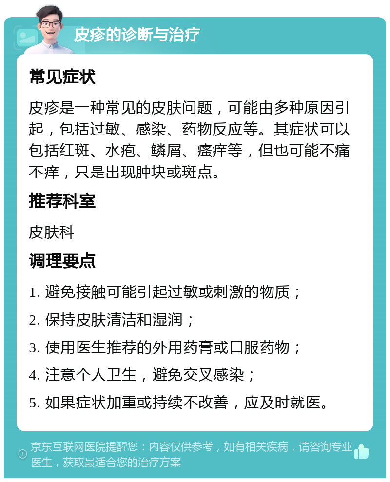 皮疹的诊断与治疗 常见症状 皮疹是一种常见的皮肤问题，可能由多种原因引起，包括过敏、感染、药物反应等。其症状可以包括红斑、水疱、鳞屑、瘙痒等，但也可能不痛不痒，只是出现肿块或斑点。 推荐科室 皮肤科 调理要点 1. 避免接触可能引起过敏或刺激的物质； 2. 保持皮肤清洁和湿润； 3. 使用医生推荐的外用药膏或口服药物； 4. 注意个人卫生，避免交叉感染； 5. 如果症状加重或持续不改善，应及时就医。