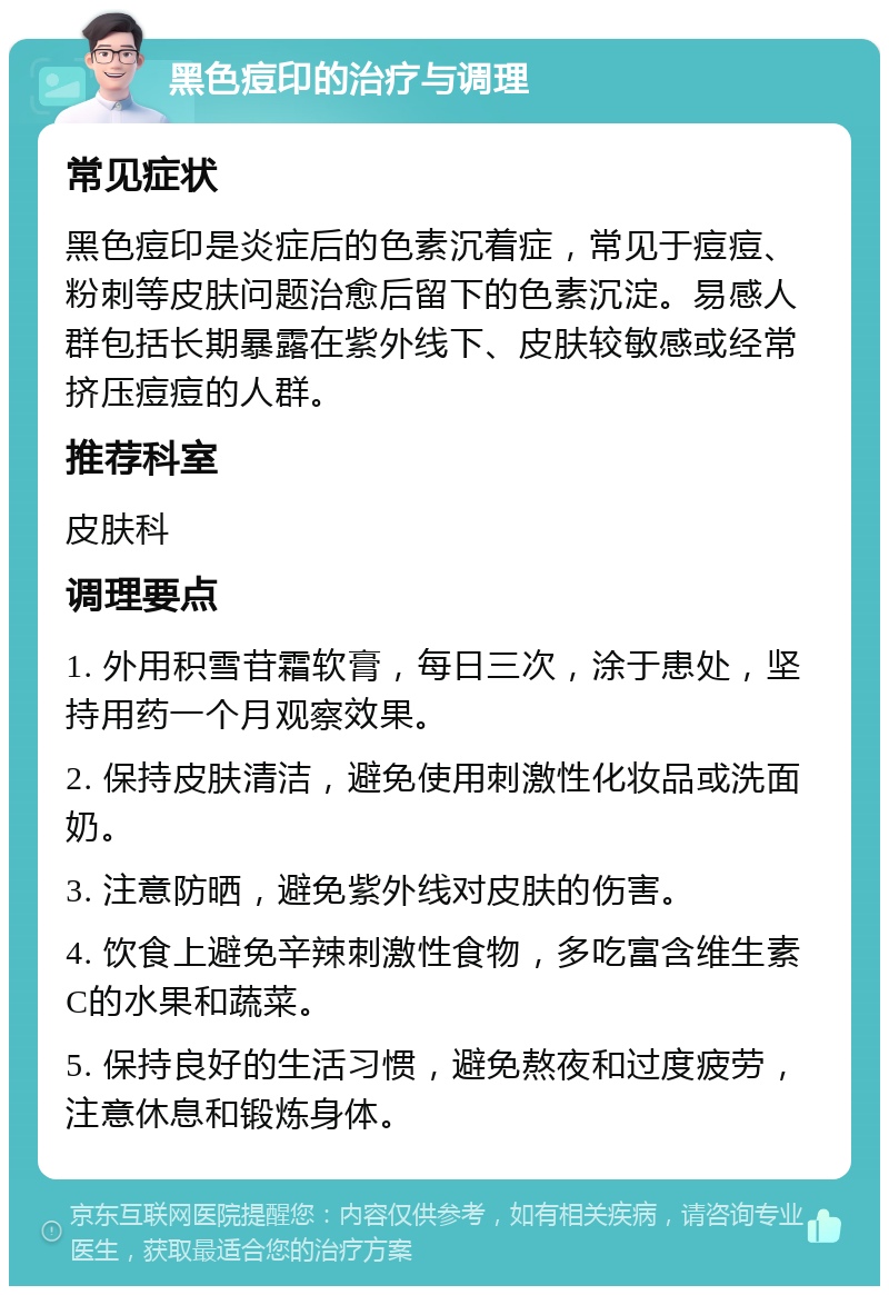 黑色痘印的治疗与调理 常见症状 黑色痘印是炎症后的色素沉着症，常见于痘痘、粉刺等皮肤问题治愈后留下的色素沉淀。易感人群包括长期暴露在紫外线下、皮肤较敏感或经常挤压痘痘的人群。 推荐科室 皮肤科 调理要点 1. 外用积雪苷霜软膏，每日三次，涂于患处，坚持用药一个月观察效果。 2. 保持皮肤清洁，避免使用刺激性化妆品或洗面奶。 3. 注意防晒，避免紫外线对皮肤的伤害。 4. 饮食上避免辛辣刺激性食物，多吃富含维生素C的水果和蔬菜。 5. 保持良好的生活习惯，避免熬夜和过度疲劳，注意休息和锻炼身体。