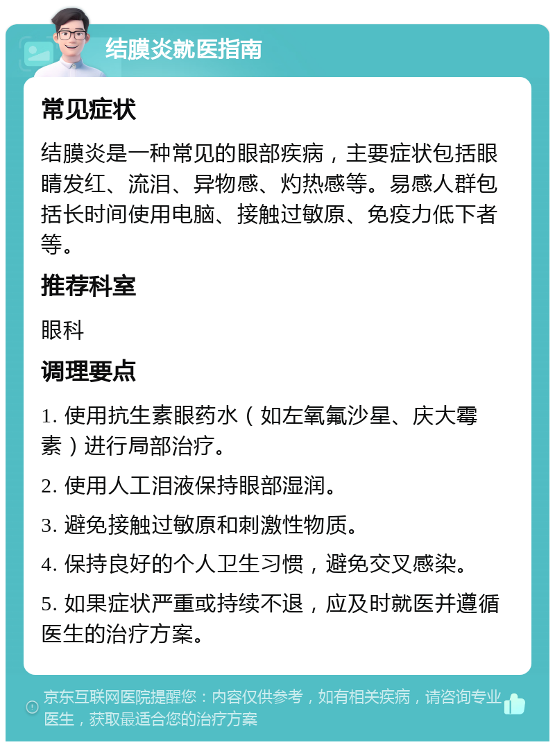 结膜炎就医指南 常见症状 结膜炎是一种常见的眼部疾病，主要症状包括眼睛发红、流泪、异物感、灼热感等。易感人群包括长时间使用电脑、接触过敏原、免疫力低下者等。 推荐科室 眼科 调理要点 1. 使用抗生素眼药水（如左氧氟沙星、庆大霉素）进行局部治疗。 2. 使用人工泪液保持眼部湿润。 3. 避免接触过敏原和刺激性物质。 4. 保持良好的个人卫生习惯，避免交叉感染。 5. 如果症状严重或持续不退，应及时就医并遵循医生的治疗方案。