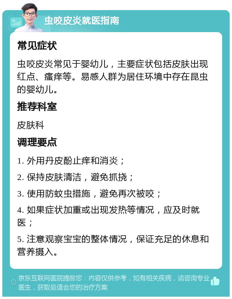 虫咬皮炎就医指南 常见症状 虫咬皮炎常见于婴幼儿，主要症状包括皮肤出现红点、瘙痒等。易感人群为居住环境中存在昆虫的婴幼儿。 推荐科室 皮肤科 调理要点 1. 外用丹皮酚止痒和消炎； 2. 保持皮肤清洁，避免抓挠； 3. 使用防蚊虫措施，避免再次被咬； 4. 如果症状加重或出现发热等情况，应及时就医； 5. 注意观察宝宝的整体情况，保证充足的休息和营养摄入。