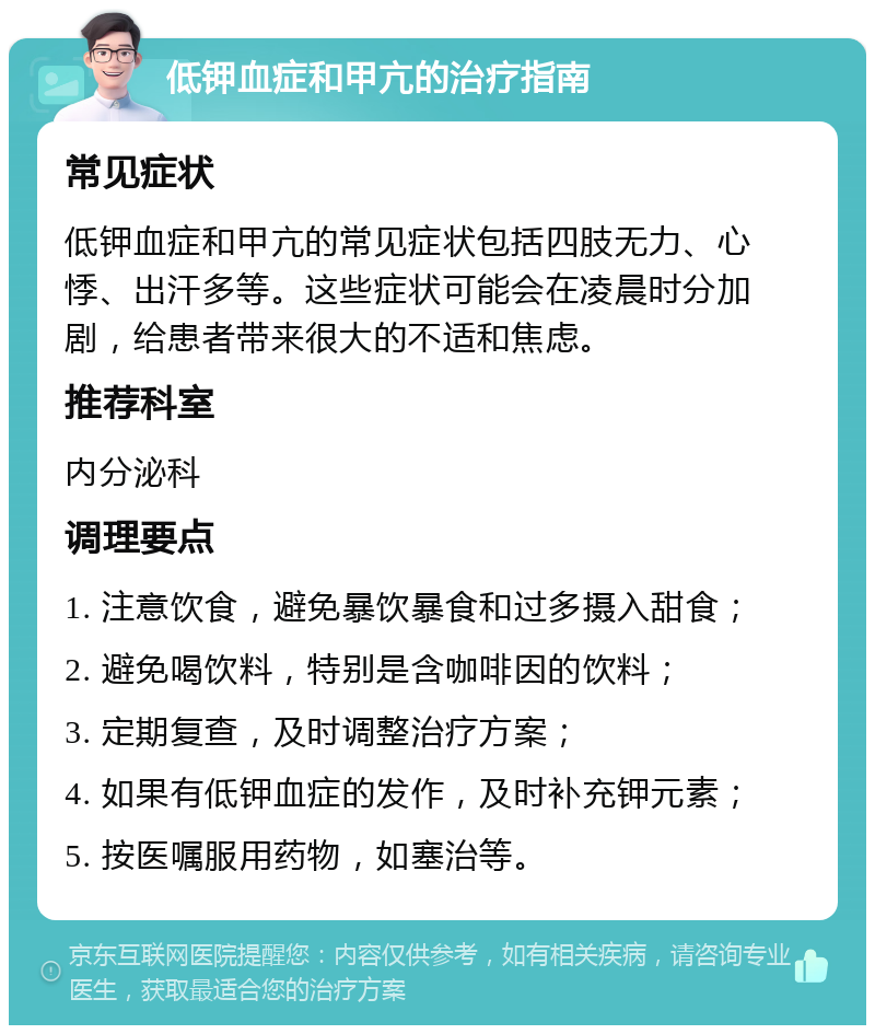 低钾血症和甲亢的治疗指南 常见症状 低钾血症和甲亢的常见症状包括四肢无力、心悸、出汗多等。这些症状可能会在凌晨时分加剧，给患者带来很大的不适和焦虑。 推荐科室 内分泌科 调理要点 1. 注意饮食，避免暴饮暴食和过多摄入甜食； 2. 避免喝饮料，特别是含咖啡因的饮料； 3. 定期复查，及时调整治疗方案； 4. 如果有低钾血症的发作，及时补充钾元素； 5. 按医嘱服用药物，如塞治等。