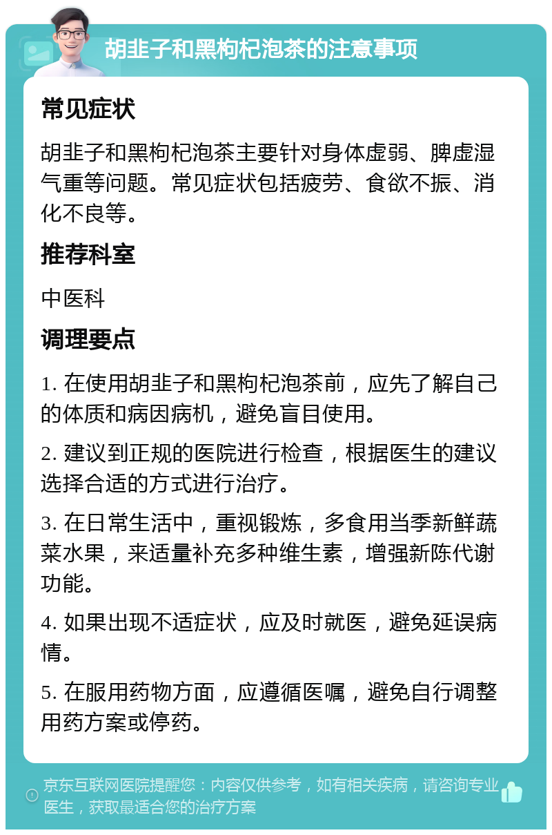 胡韭子和黑枸杞泡茶的注意事项 常见症状 胡韭子和黑枸杞泡茶主要针对身体虚弱、脾虚湿气重等问题。常见症状包括疲劳、食欲不振、消化不良等。 推荐科室 中医科 调理要点 1. 在使用胡韭子和黑枸杞泡茶前，应先了解自己的体质和病因病机，避免盲目使用。 2. 建议到正规的医院进行检查，根据医生的建议选择合适的方式进行治疗。 3. 在日常生活中，重视锻炼，多食用当季新鲜蔬菜水果，来适量补充多种维生素，增强新陈代谢功能。 4. 如果出现不适症状，应及时就医，避免延误病情。 5. 在服用药物方面，应遵循医嘱，避免自行调整用药方案或停药。