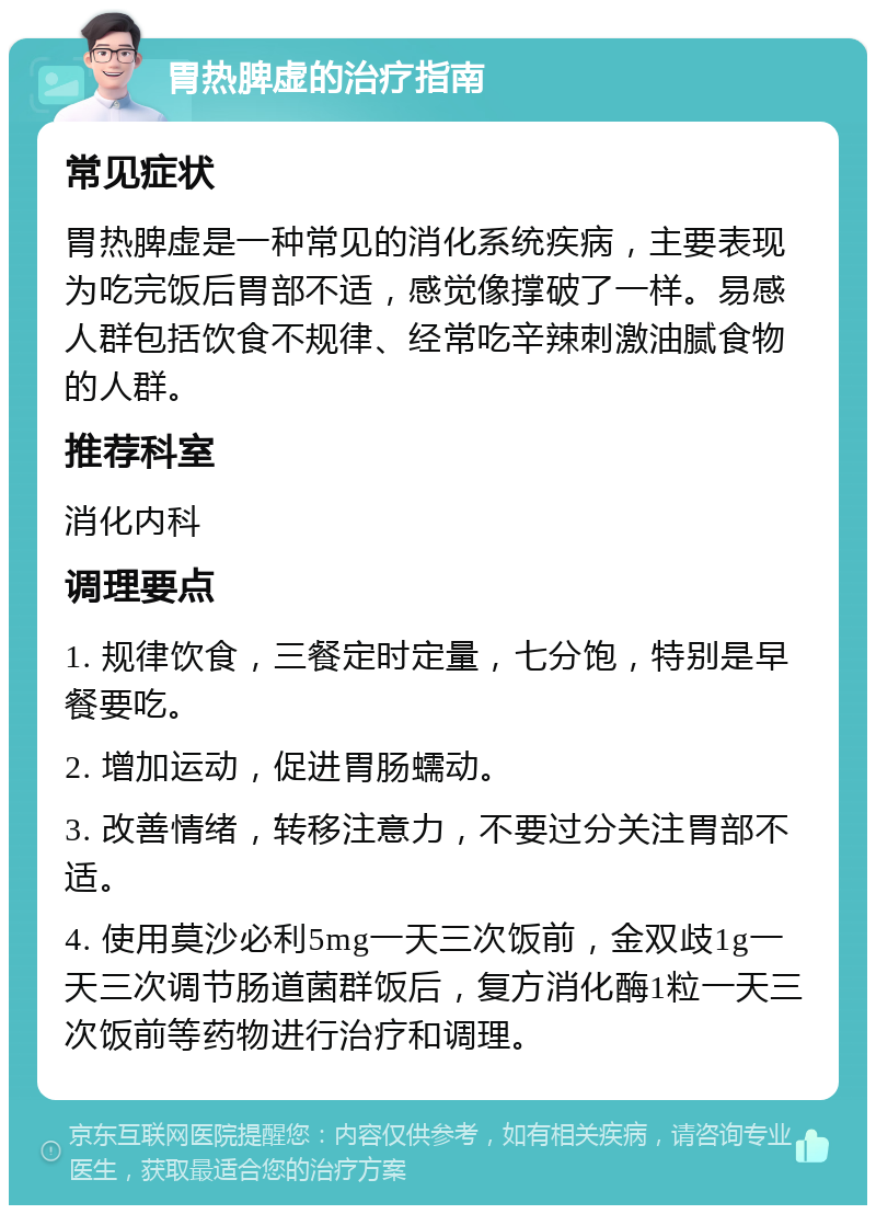 胃热脾虚的治疗指南 常见症状 胃热脾虚是一种常见的消化系统疾病，主要表现为吃完饭后胃部不适，感觉像撑破了一样。易感人群包括饮食不规律、经常吃辛辣刺激油腻食物的人群。 推荐科室 消化内科 调理要点 1. 规律饮食，三餐定时定量，七分饱，特别是早餐要吃。 2. 增加运动，促进胃肠蠕动。 3. 改善情绪，转移注意力，不要过分关注胃部不适。 4. 使用莫沙必利5mg一天三次饭前，金双歧1g一天三次调节肠道菌群饭后，复方消化酶1粒一天三次饭前等药物进行治疗和调理。