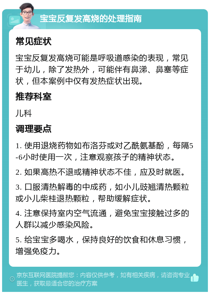 宝宝反复发高烧的处理指南 常见症状 宝宝反复发高烧可能是呼吸道感染的表现，常见于幼儿，除了发热外，可能伴有鼻涕、鼻塞等症状，但本案例中仅有发热症状出现。 推荐科室 儿科 调理要点 1. 使用退烧药物如布洛芬或对乙酰氨基酚，每隔5-6小时使用一次，注意观察孩子的精神状态。 2. 如果高热不退或精神状态不佳，应及时就医。 3. 口服清热解毒的中成药，如小儿豉翘清热颗粒或小儿柴桂退热颗粒，帮助缓解症状。 4. 注意保持室内空气流通，避免宝宝接触过多的人群以减少感染风险。 5. 给宝宝多喝水，保持良好的饮食和休息习惯，增强免疫力。