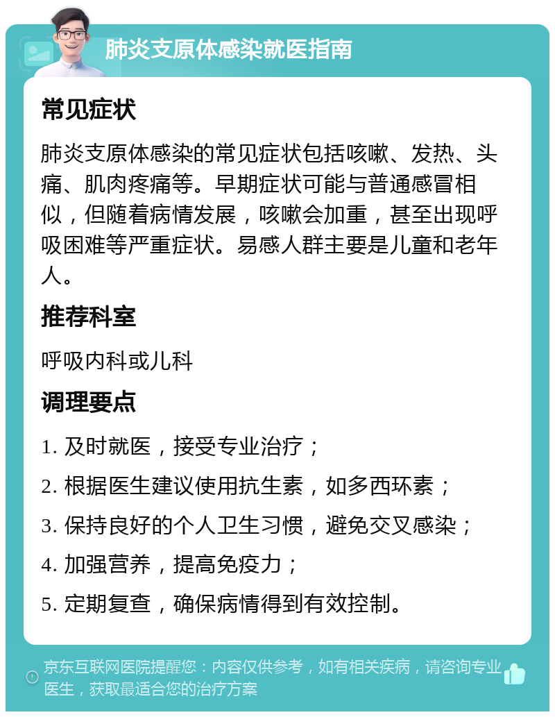 肺炎支原体感染就医指南 常见症状 肺炎支原体感染的常见症状包括咳嗽、发热、头痛、肌肉疼痛等。早期症状可能与普通感冒相似，但随着病情发展，咳嗽会加重，甚至出现呼吸困难等严重症状。易感人群主要是儿童和老年人。 推荐科室 呼吸内科或儿科 调理要点 1. 及时就医，接受专业治疗； 2. 根据医生建议使用抗生素，如多西环素； 3. 保持良好的个人卫生习惯，避免交叉感染； 4. 加强营养，提高免疫力； 5. 定期复查，确保病情得到有效控制。