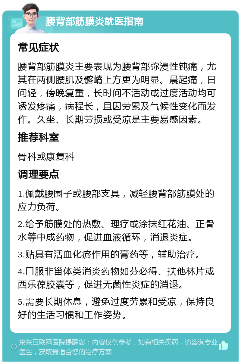 腰背部筋膜炎就医指南 常见症状 腰背部筋膜炎主要表现为腰背部弥漫性钝痛，尤其在两侧腰肌及髂嵴上方更为明显。晨起痛，日间轻，傍晚复重，长时间不活动或过度活动均可诱发疼痛，病程长，且因劳累及气候性变化而发作。久坐、长期劳损或受凉是主要易感因素。 推荐科室 骨科或康复科 调理要点 1.佩戴腰围子或腰部支具，减轻腰背部筋膜处的应力负荷。 2.给予筋膜处的热敷、理疗或涂抹红花油、正骨水等中成药物，促进血液循环，消退炎症。 3.贴具有活血化瘀作用的膏药等，辅助治疗。 4.口服非甾体类消炎药物如芬必得、扶他林片或西乐葆胶囊等，促进无菌性炎症的消退。 5.需要长期休息，避免过度劳累和受凉，保持良好的生活习惯和工作姿势。