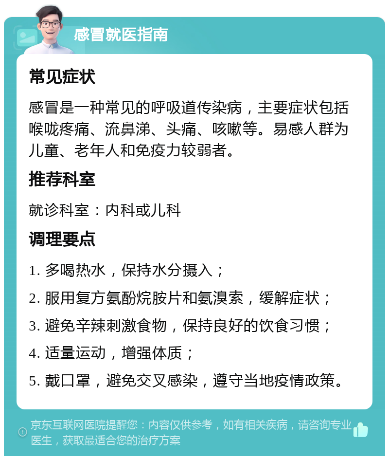 感冒就医指南 常见症状 感冒是一种常见的呼吸道传染病，主要症状包括喉咙疼痛、流鼻涕、头痛、咳嗽等。易感人群为儿童、老年人和免疫力较弱者。 推荐科室 就诊科室：内科或儿科 调理要点 1. 多喝热水，保持水分摄入； 2. 服用复方氨酚烷胺片和氨溴索，缓解症状； 3. 避免辛辣刺激食物，保持良好的饮食习惯； 4. 适量运动，增强体质； 5. 戴口罩，避免交叉感染，遵守当地疫情政策。