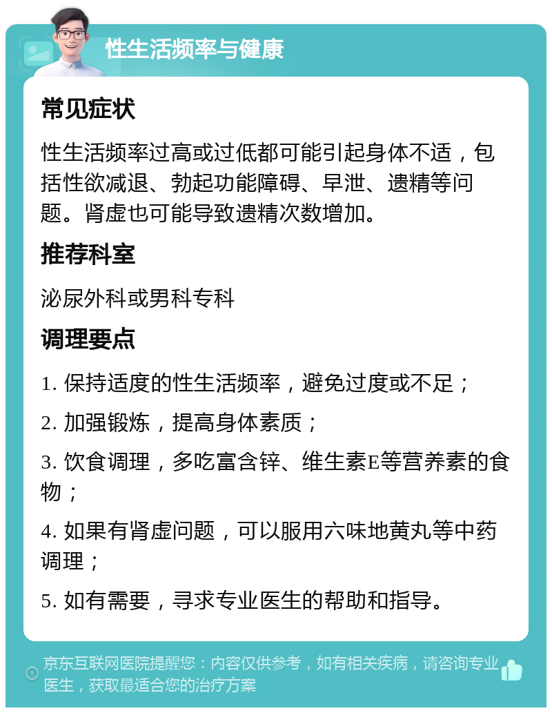 性生活频率与健康 常见症状 性生活频率过高或过低都可能引起身体不适，包括性欲减退、勃起功能障碍、早泄、遗精等问题。肾虚也可能导致遗精次数增加。 推荐科室 泌尿外科或男科专科 调理要点 1. 保持适度的性生活频率，避免过度或不足； 2. 加强锻炼，提高身体素质； 3. 饮食调理，多吃富含锌、维生素E等营养素的食物； 4. 如果有肾虚问题，可以服用六味地黄丸等中药调理； 5. 如有需要，寻求专业医生的帮助和指导。