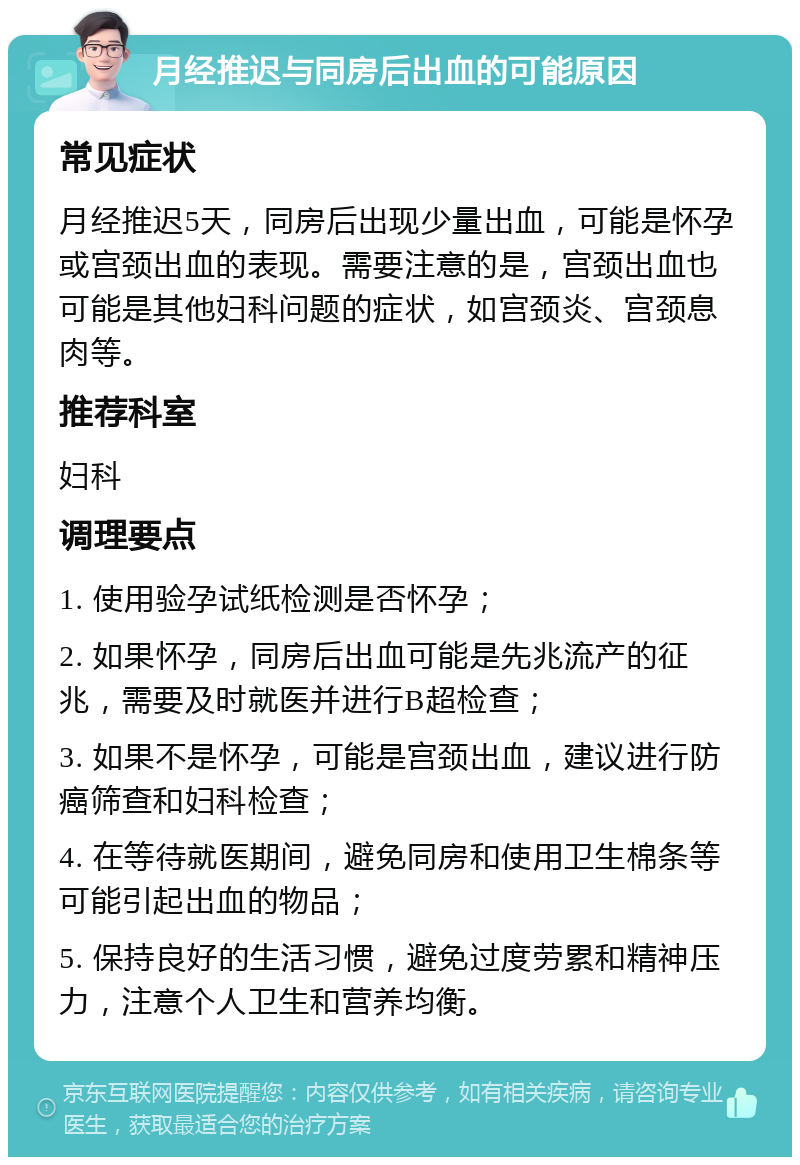 月经推迟与同房后出血的可能原因 常见症状 月经推迟5天，同房后出现少量出血，可能是怀孕或宫颈出血的表现。需要注意的是，宫颈出血也可能是其他妇科问题的症状，如宫颈炎、宫颈息肉等。 推荐科室 妇科 调理要点 1. 使用验孕试纸检测是否怀孕； 2. 如果怀孕，同房后出血可能是先兆流产的征兆，需要及时就医并进行B超检查； 3. 如果不是怀孕，可能是宫颈出血，建议进行防癌筛查和妇科检查； 4. 在等待就医期间，避免同房和使用卫生棉条等可能引起出血的物品； 5. 保持良好的生活习惯，避免过度劳累和精神压力，注意个人卫生和营养均衡。