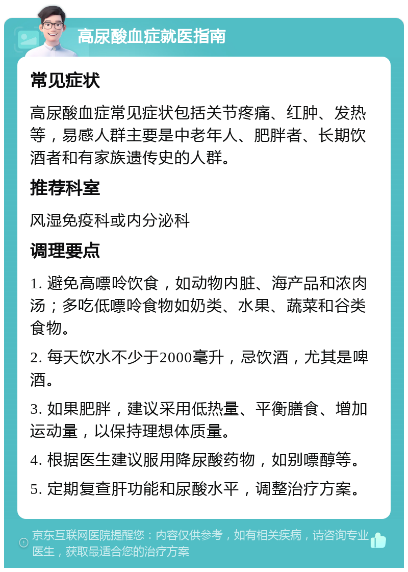 高尿酸血症就医指南 常见症状 高尿酸血症常见症状包括关节疼痛、红肿、发热等，易感人群主要是中老年人、肥胖者、长期饮酒者和有家族遗传史的人群。 推荐科室 风湿免疫科或内分泌科 调理要点 1. 避免高嘌呤饮食，如动物内脏、海产品和浓肉汤；多吃低嘌呤食物如奶类、水果、蔬菜和谷类食物。 2. 每天饮水不少于2000毫升，忌饮酒，尤其是啤酒。 3. 如果肥胖，建议采用低热量、平衡膳食、增加运动量，以保持理想体质量。 4. 根据医生建议服用降尿酸药物，如别嘌醇等。 5. 定期复查肝功能和尿酸水平，调整治疗方案。