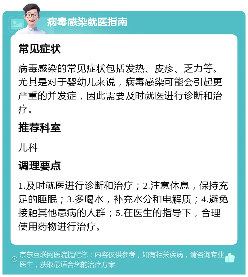 病毒感染就医指南 常见症状 病毒感染的常见症状包括发热、皮疹、乏力等。尤其是对于婴幼儿来说，病毒感染可能会引起更严重的并发症，因此需要及时就医进行诊断和治疗。 推荐科室 儿科 调理要点 1.及时就医进行诊断和治疗；2.注意休息，保持充足的睡眠；3.多喝水，补充水分和电解质；4.避免接触其他患病的人群；5.在医生的指导下，合理使用药物进行治疗。