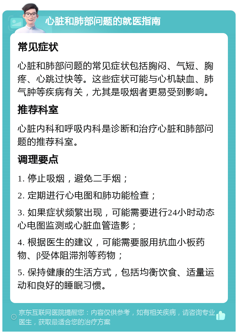 心脏和肺部问题的就医指南 常见症状 心脏和肺部问题的常见症状包括胸闷、气短、胸疼、心跳过快等。这些症状可能与心机缺血、肺气肿等疾病有关，尤其是吸烟者更易受到影响。 推荐科室 心脏内科和呼吸内科是诊断和治疗心脏和肺部问题的推荐科室。 调理要点 1. 停止吸烟，避免二手烟； 2. 定期进行心电图和肺功能检查； 3. 如果症状频繁出现，可能需要进行24小时动态心电图监测或心脏血管造影； 4. 根据医生的建议，可能需要服用抗血小板药物、β受体阻滞剂等药物； 5. 保持健康的生活方式，包括均衡饮食、适量运动和良好的睡眠习惯。