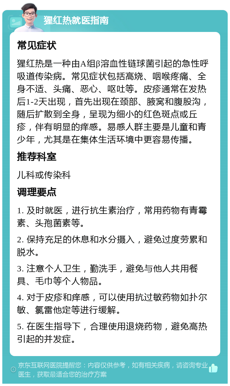 猩红热就医指南 常见症状 猩红热是一种由A组β溶血性链球菌引起的急性呼吸道传染病。常见症状包括高烧、咽喉疼痛、全身不适、头痛、恶心、呕吐等。皮疹通常在发热后1-2天出现，首先出现在颈部、腋窝和腹股沟，随后扩散到全身，呈现为细小的红色斑点或丘疹，伴有明显的痒感。易感人群主要是儿童和青少年，尤其是在集体生活环境中更容易传播。 推荐科室 儿科或传染科 调理要点 1. 及时就医，进行抗生素治疗，常用药物有青霉素、头孢菌素等。 2. 保持充足的休息和水分摄入，避免过度劳累和脱水。 3. 注意个人卫生，勤洗手，避免与他人共用餐具、毛巾等个人物品。 4. 对于皮疹和痒感，可以使用抗过敏药物如扑尔敏、氯雷他定等进行缓解。 5. 在医生指导下，合理使用退烧药物，避免高热引起的并发症。