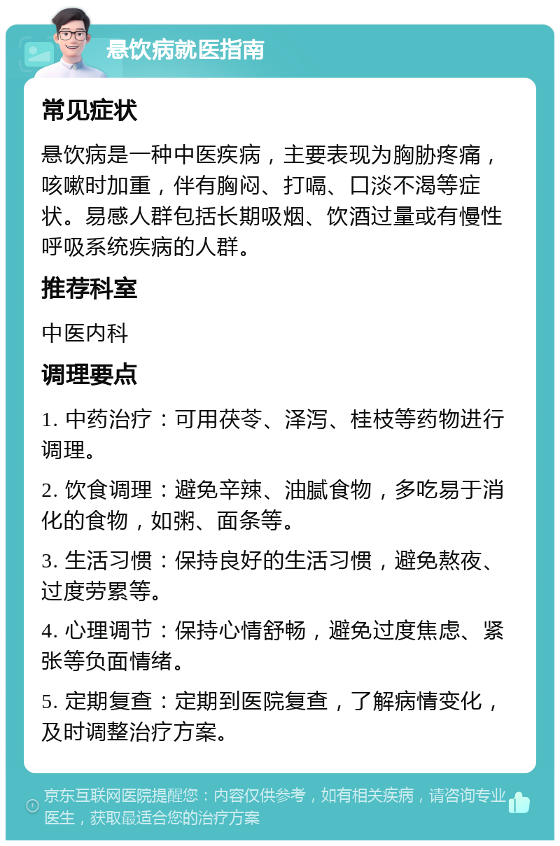 悬饮病就医指南 常见症状 悬饮病是一种中医疾病，主要表现为胸胁疼痛，咳嗽时加重，伴有胸闷、打嗝、口淡不渴等症状。易感人群包括长期吸烟、饮酒过量或有慢性呼吸系统疾病的人群。 推荐科室 中医内科 调理要点 1. 中药治疗：可用茯苓、泽泻、桂枝等药物进行调理。 2. 饮食调理：避免辛辣、油腻食物，多吃易于消化的食物，如粥、面条等。 3. 生活习惯：保持良好的生活习惯，避免熬夜、过度劳累等。 4. 心理调节：保持心情舒畅，避免过度焦虑、紧张等负面情绪。 5. 定期复查：定期到医院复查，了解病情变化，及时调整治疗方案。