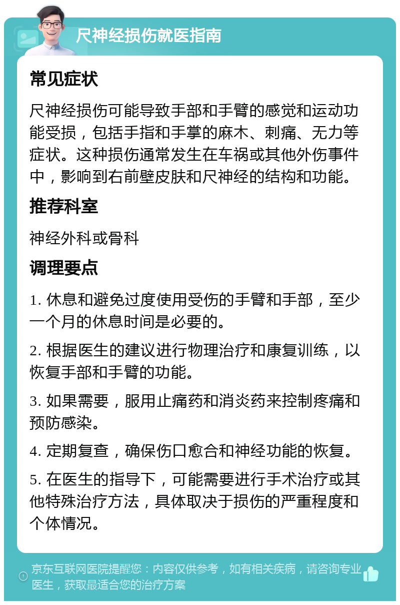 尺神经损伤就医指南 常见症状 尺神经损伤可能导致手部和手臂的感觉和运动功能受损，包括手指和手掌的麻木、刺痛、无力等症状。这种损伤通常发生在车祸或其他外伤事件中，影响到右前壁皮肤和尺神经的结构和功能。 推荐科室 神经外科或骨科 调理要点 1. 休息和避免过度使用受伤的手臂和手部，至少一个月的休息时间是必要的。 2. 根据医生的建议进行物理治疗和康复训练，以恢复手部和手臂的功能。 3. 如果需要，服用止痛药和消炎药来控制疼痛和预防感染。 4. 定期复查，确保伤口愈合和神经功能的恢复。 5. 在医生的指导下，可能需要进行手术治疗或其他特殊治疗方法，具体取决于损伤的严重程度和个体情况。