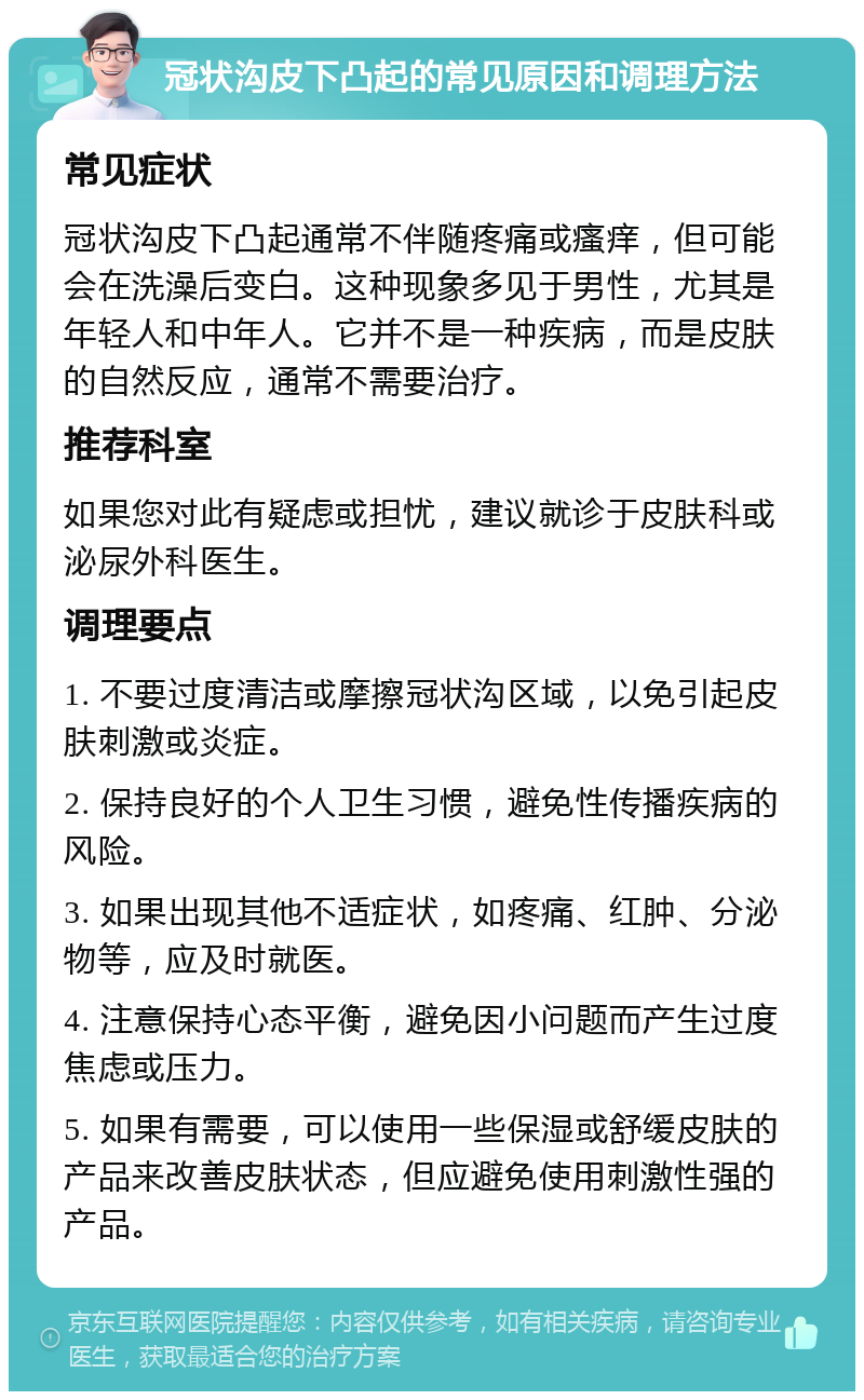 冠状沟皮下凸起的常见原因和调理方法 常见症状 冠状沟皮下凸起通常不伴随疼痛或瘙痒，但可能会在洗澡后变白。这种现象多见于男性，尤其是年轻人和中年人。它并不是一种疾病，而是皮肤的自然反应，通常不需要治疗。 推荐科室 如果您对此有疑虑或担忧，建议就诊于皮肤科或泌尿外科医生。 调理要点 1. 不要过度清洁或摩擦冠状沟区域，以免引起皮肤刺激或炎症。 2. 保持良好的个人卫生习惯，避免性传播疾病的风险。 3. 如果出现其他不适症状，如疼痛、红肿、分泌物等，应及时就医。 4. 注意保持心态平衡，避免因小问题而产生过度焦虑或压力。 5. 如果有需要，可以使用一些保湿或舒缓皮肤的产品来改善皮肤状态，但应避免使用刺激性强的产品。