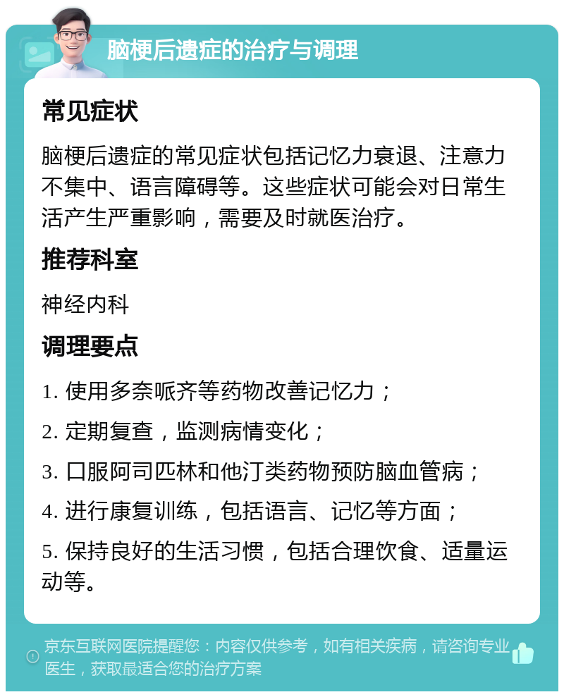 脑梗后遗症的治疗与调理 常见症状 脑梗后遗症的常见症状包括记忆力衰退、注意力不集中、语言障碍等。这些症状可能会对日常生活产生严重影响，需要及时就医治疗。 推荐科室 神经内科 调理要点 1. 使用多奈哌齐等药物改善记忆力； 2. 定期复查，监测病情变化； 3. 口服阿司匹林和他汀类药物预防脑血管病； 4. 进行康复训练，包括语言、记忆等方面； 5. 保持良好的生活习惯，包括合理饮食、适量运动等。