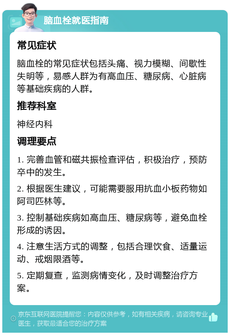 脑血栓就医指南 常见症状 脑血栓的常见症状包括头痛、视力模糊、间歇性失明等，易感人群为有高血压、糖尿病、心脏病等基础疾病的人群。 推荐科室 神经内科 调理要点 1. 完善血管和磁共振检查评估，积极治疗，预防卒中的发生。 2. 根据医生建议，可能需要服用抗血小板药物如阿司匹林等。 3. 控制基础疾病如高血压、糖尿病等，避免血栓形成的诱因。 4. 注意生活方式的调整，包括合理饮食、适量运动、戒烟限酒等。 5. 定期复查，监测病情变化，及时调整治疗方案。