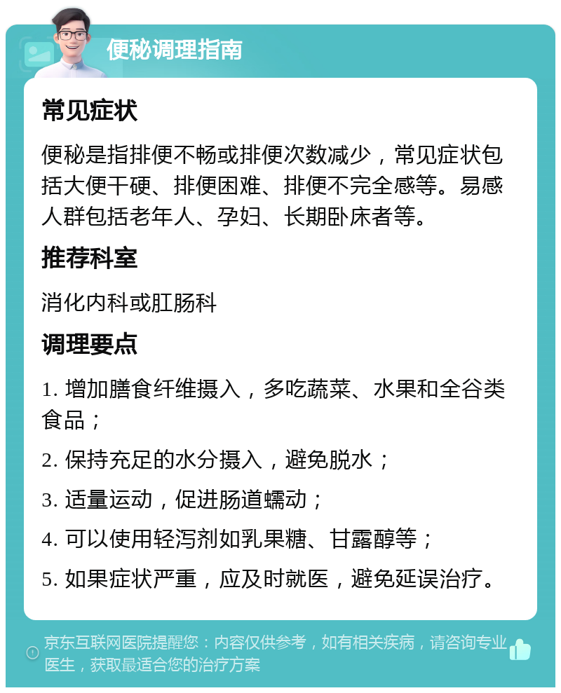 便秘调理指南 常见症状 便秘是指排便不畅或排便次数减少，常见症状包括大便干硬、排便困难、排便不完全感等。易感人群包括老年人、孕妇、长期卧床者等。 推荐科室 消化内科或肛肠科 调理要点 1. 增加膳食纤维摄入，多吃蔬菜、水果和全谷类食品； 2. 保持充足的水分摄入，避免脱水； 3. 适量运动，促进肠道蠕动； 4. 可以使用轻泻剂如乳果糖、甘露醇等； 5. 如果症状严重，应及时就医，避免延误治疗。