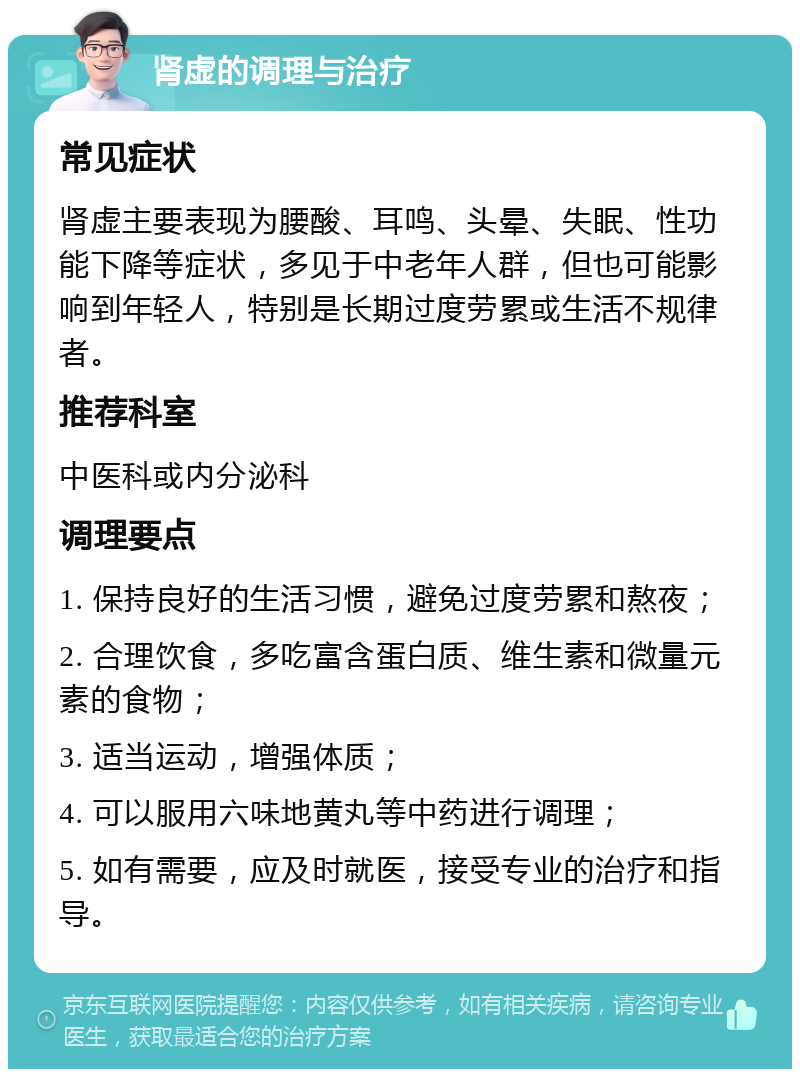 肾虚的调理与治疗 常见症状 肾虚主要表现为腰酸、耳鸣、头晕、失眠、性功能下降等症状，多见于中老年人群，但也可能影响到年轻人，特别是长期过度劳累或生活不规律者。 推荐科室 中医科或内分泌科 调理要点 1. 保持良好的生活习惯，避免过度劳累和熬夜； 2. 合理饮食，多吃富含蛋白质、维生素和微量元素的食物； 3. 适当运动，增强体质； 4. 可以服用六味地黄丸等中药进行调理； 5. 如有需要，应及时就医，接受专业的治疗和指导。