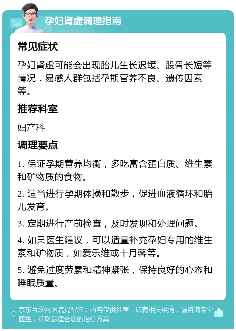 孕妇肾虚调理指南 常见症状 孕妇肾虚可能会出现胎儿生长迟缓、股骨长短等情况，易感人群包括孕期营养不良、遗传因素等。 推荐科室 妇产科 调理要点 1. 保证孕期营养均衡，多吃富含蛋白质、维生素和矿物质的食物。 2. 适当进行孕期体操和散步，促进血液循环和胎儿发育。 3. 定期进行产前检查，及时发现和处理问题。 4. 如果医生建议，可以适量补充孕妇专用的维生素和矿物质，如爱乐维或十月馨等。 5. 避免过度劳累和精神紧张，保持良好的心态和睡眠质量。