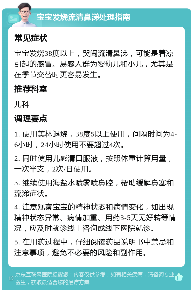 宝宝发烧流清鼻涕处理指南 常见症状 宝宝发烧38度以上，哭闹流清鼻涕，可能是着凉引起的感冒。易感人群为婴幼儿和小儿，尤其是在季节交替时更容易发生。 推荐科室 儿科 调理要点 1. 使用美林退烧，38度5以上使用，间隔时间为4-6小时，24小时使用不要超过4次。 2. 同时使用儿感清口服液，按照体重计算用量，一次半支，2次/日使用。 3. 继续使用海盐水喷雾喷鼻腔，帮助缓解鼻塞和流涕症状。 4. 注意观察宝宝的精神状态和病情变化，如出现精神状态异常、病情加重、用药3-5天无好转等情况，应及时就诊线上咨询或线下医院就诊。 5. 在用药过程中，仔细阅读药品说明书中禁忌和注意事项，避免不必要的风险和副作用。