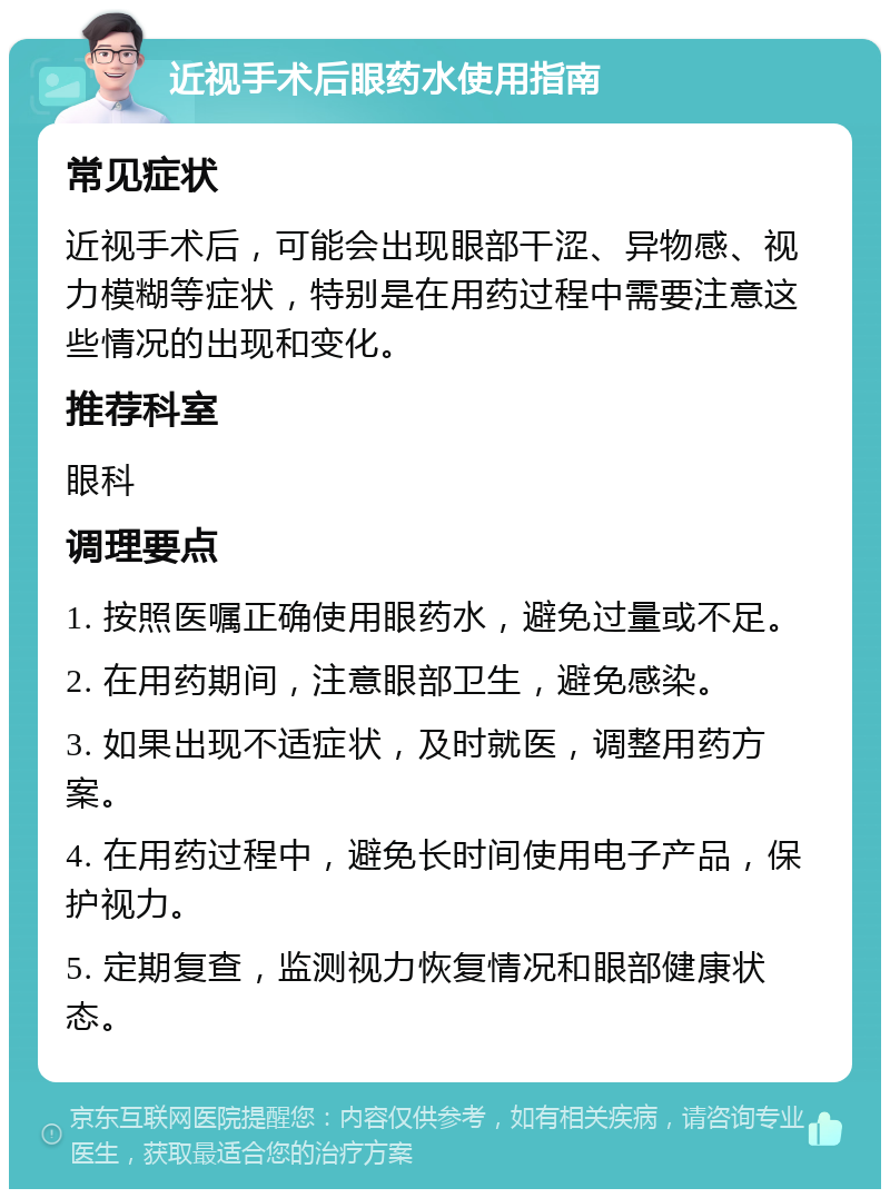 近视手术后眼药水使用指南 常见症状 近视手术后，可能会出现眼部干涩、异物感、视力模糊等症状，特别是在用药过程中需要注意这些情况的出现和变化。 推荐科室 眼科 调理要点 1. 按照医嘱正确使用眼药水，避免过量或不足。 2. 在用药期间，注意眼部卫生，避免感染。 3. 如果出现不适症状，及时就医，调整用药方案。 4. 在用药过程中，避免长时间使用电子产品，保护视力。 5. 定期复查，监测视力恢复情况和眼部健康状态。