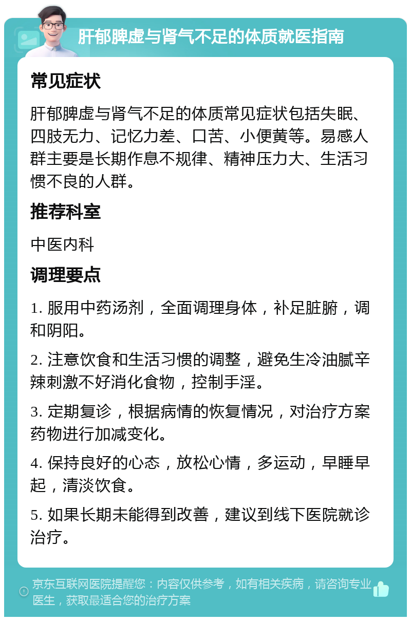 肝郁脾虚与肾气不足的体质就医指南 常见症状 肝郁脾虚与肾气不足的体质常见症状包括失眠、四肢无力、记忆力差、口苦、小便黄等。易感人群主要是长期作息不规律、精神压力大、生活习惯不良的人群。 推荐科室 中医内科 调理要点 1. 服用中药汤剂，全面调理身体，补足脏腑，调和阴阳。 2. 注意饮食和生活习惯的调整，避免生冷油腻辛辣刺激不好消化食物，控制手淫。 3. 定期复诊，根据病情的恢复情况，对治疗方案药物进行加减变化。 4. 保持良好的心态，放松心情，多运动，早睡早起，清淡饮食。 5. 如果长期未能得到改善，建议到线下医院就诊治疗。