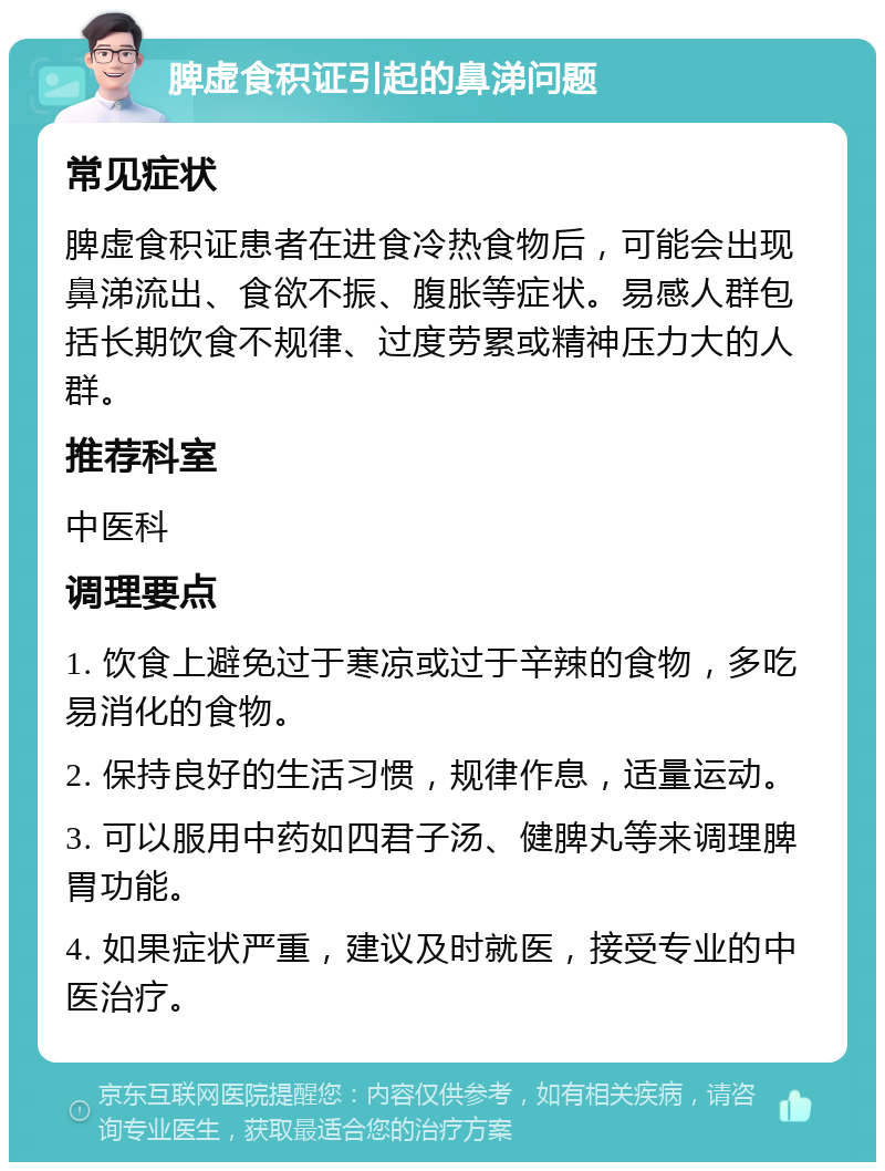 脾虚食积证引起的鼻涕问题 常见症状 脾虚食积证患者在进食冷热食物后，可能会出现鼻涕流出、食欲不振、腹胀等症状。易感人群包括长期饮食不规律、过度劳累或精神压力大的人群。 推荐科室 中医科 调理要点 1. 饮食上避免过于寒凉或过于辛辣的食物，多吃易消化的食物。 2. 保持良好的生活习惯，规律作息，适量运动。 3. 可以服用中药如四君子汤、健脾丸等来调理脾胃功能。 4. 如果症状严重，建议及时就医，接受专业的中医治疗。