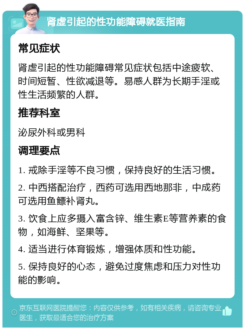 肾虚引起的性功能障碍就医指南 常见症状 肾虚引起的性功能障碍常见症状包括中途疲软、时间短暂、性欲减退等。易感人群为长期手淫或性生活频繁的人群。 推荐科室 泌尿外科或男科 调理要点 1. 戒除手淫等不良习惯，保持良好的生活习惯。 2. 中西搭配治疗，西药可选用西地那非，中成药可选用鱼鳔补肾丸。 3. 饮食上应多摄入富含锌、维生素E等营养素的食物，如海鲜、坚果等。 4. 适当进行体育锻炼，增强体质和性功能。 5. 保持良好的心态，避免过度焦虑和压力对性功能的影响。