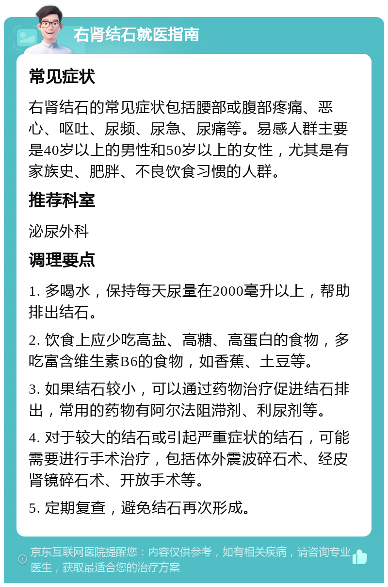 右肾结石就医指南 常见症状 右肾结石的常见症状包括腰部或腹部疼痛、恶心、呕吐、尿频、尿急、尿痛等。易感人群主要是40岁以上的男性和50岁以上的女性，尤其是有家族史、肥胖、不良饮食习惯的人群。 推荐科室 泌尿外科 调理要点 1. 多喝水，保持每天尿量在2000毫升以上，帮助排出结石。 2. 饮食上应少吃高盐、高糖、高蛋白的食物，多吃富含维生素B6的食物，如香蕉、土豆等。 3. 如果结石较小，可以通过药物治疗促进结石排出，常用的药物有阿尔法阻滞剂、利尿剂等。 4. 对于较大的结石或引起严重症状的结石，可能需要进行手术治疗，包括体外震波碎石术、经皮肾镜碎石术、开放手术等。 5. 定期复查，避免结石再次形成。