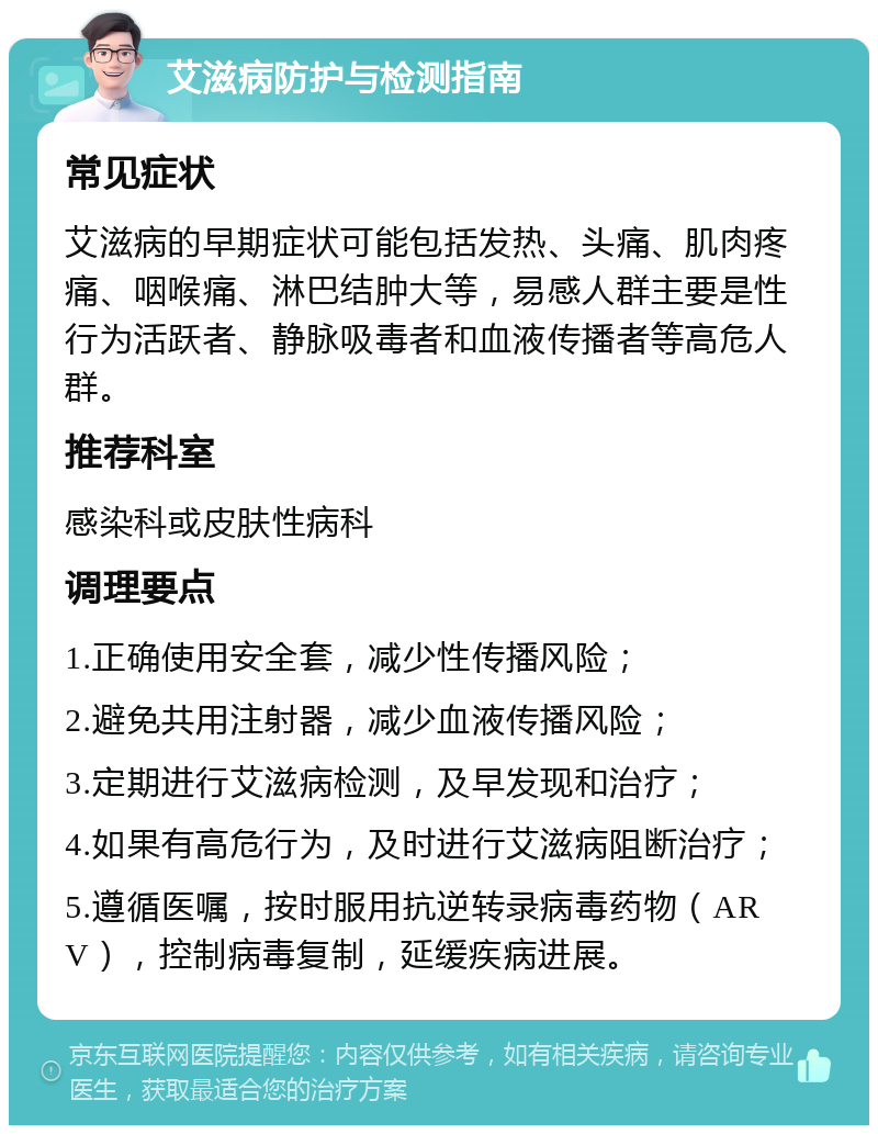 艾滋病防护与检测指南 常见症状 艾滋病的早期症状可能包括发热、头痛、肌肉疼痛、咽喉痛、淋巴结肿大等，易感人群主要是性行为活跃者、静脉吸毒者和血液传播者等高危人群。 推荐科室 感染科或皮肤性病科 调理要点 1.正确使用安全套，减少性传播风险； 2.避免共用注射器，减少血液传播风险； 3.定期进行艾滋病检测，及早发现和治疗； 4.如果有高危行为，及时进行艾滋病阻断治疗； 5.遵循医嘱，按时服用抗逆转录病毒药物（ARV），控制病毒复制，延缓疾病进展。