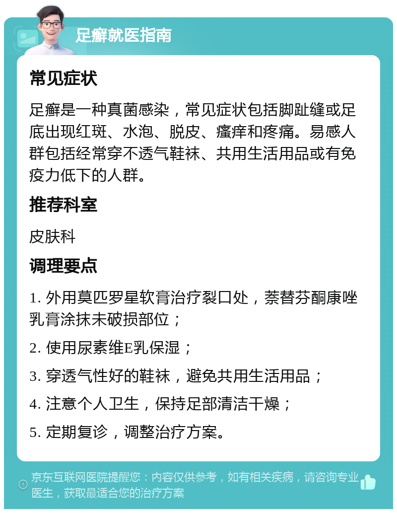 足癣就医指南 常见症状 足癣是一种真菌感染，常见症状包括脚趾缝或足底出现红斑、水泡、脱皮、瘙痒和疼痛。易感人群包括经常穿不透气鞋袜、共用生活用品或有免疫力低下的人群。 推荐科室 皮肤科 调理要点 1. 外用莫匹罗星软膏治疗裂口处，萘替芬酮康唑乳膏涂抹未破损部位； 2. 使用尿素维E乳保湿； 3. 穿透气性好的鞋袜，避免共用生活用品； 4. 注意个人卫生，保持足部清洁干燥； 5. 定期复诊，调整治疗方案。