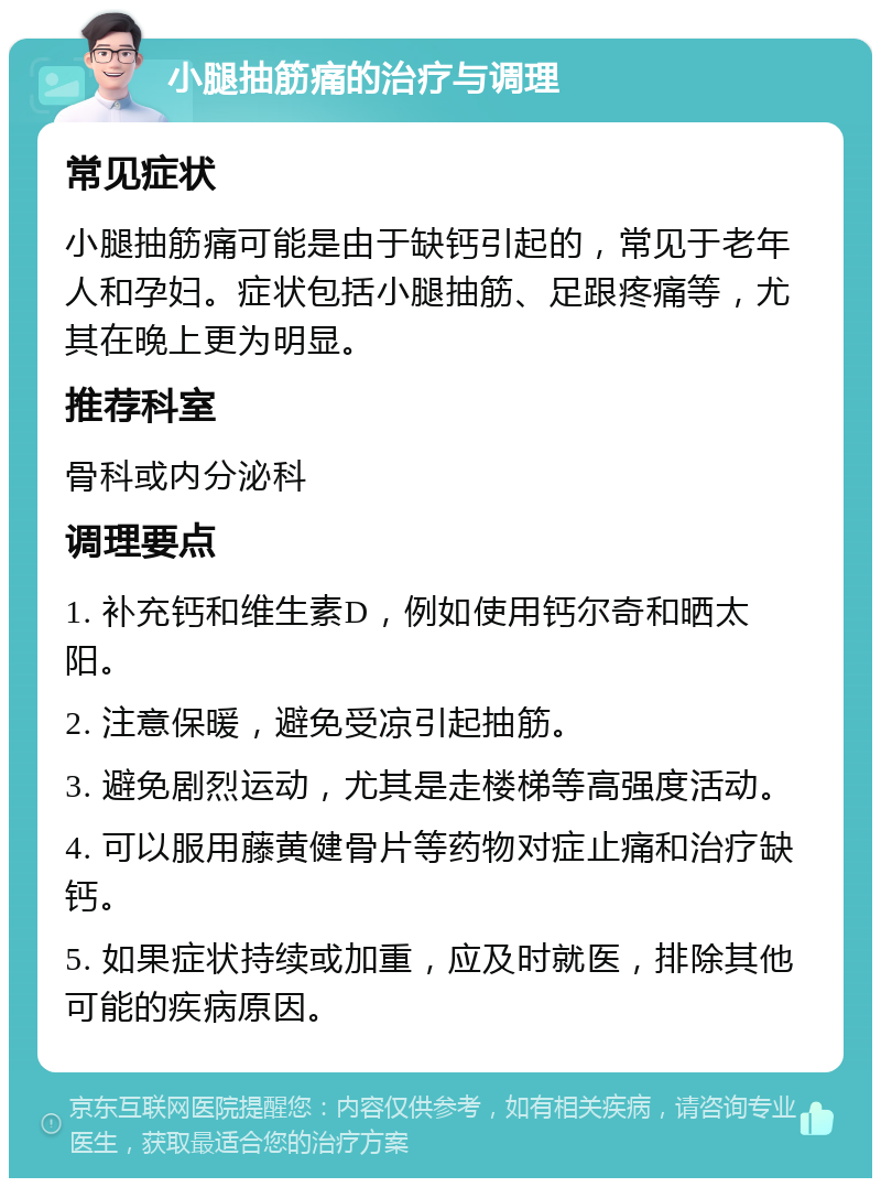 小腿抽筋痛的治疗与调理 常见症状 小腿抽筋痛可能是由于缺钙引起的，常见于老年人和孕妇。症状包括小腿抽筋、足跟疼痛等，尤其在晚上更为明显。 推荐科室 骨科或内分泌科 调理要点 1. 补充钙和维生素D，例如使用钙尔奇和晒太阳。 2. 注意保暖，避免受凉引起抽筋。 3. 避免剧烈运动，尤其是走楼梯等高强度活动。 4. 可以服用藤黄健骨片等药物对症止痛和治疗缺钙。 5. 如果症状持续或加重，应及时就医，排除其他可能的疾病原因。