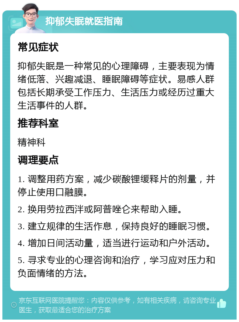 抑郁失眠就医指南 常见症状 抑郁失眠是一种常见的心理障碍，主要表现为情绪低落、兴趣减退、睡眠障碍等症状。易感人群包括长期承受工作压力、生活压力或经历过重大生活事件的人群。 推荐科室 精神科 调理要点 1. 调整用药方案，减少碳酸锂缓释片的剂量，并停止使用口融膜。 2. 换用劳拉西泮或阿普唑仑来帮助入睡。 3. 建立规律的生活作息，保持良好的睡眠习惯。 4. 增加日间活动量，适当进行运动和户外活动。 5. 寻求专业的心理咨询和治疗，学习应对压力和负面情绪的方法。