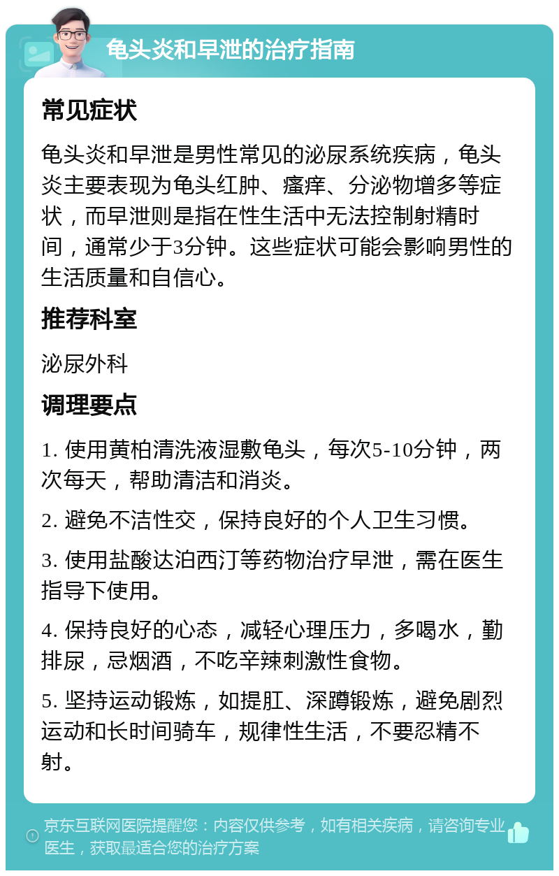 龟头炎和早泄的治疗指南 常见症状 龟头炎和早泄是男性常见的泌尿系统疾病，龟头炎主要表现为龟头红肿、瘙痒、分泌物增多等症状，而早泄则是指在性生活中无法控制射精时间，通常少于3分钟。这些症状可能会影响男性的生活质量和自信心。 推荐科室 泌尿外科 调理要点 1. 使用黄柏清洗液湿敷龟头，每次5-10分钟，两次每天，帮助清洁和消炎。 2. 避免不洁性交，保持良好的个人卫生习惯。 3. 使用盐酸达泊西汀等药物治疗早泄，需在医生指导下使用。 4. 保持良好的心态，减轻心理压力，多喝水，勤排尿，忌烟酒，不吃辛辣刺激性食物。 5. 坚持运动锻炼，如提肛、深蹲锻炼，避免剧烈运动和长时间骑车，规律性生活，不要忍精不射。