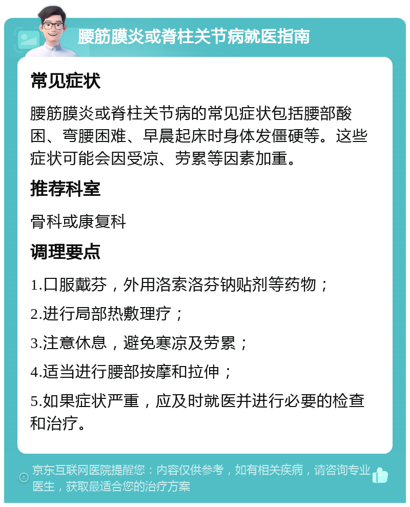 腰筋膜炎或脊柱关节病就医指南 常见症状 腰筋膜炎或脊柱关节病的常见症状包括腰部酸困、弯腰困难、早晨起床时身体发僵硬等。这些症状可能会因受凉、劳累等因素加重。 推荐科室 骨科或康复科 调理要点 1.口服戴芬，外用洛索洛芬钠贴剂等药物； 2.进行局部热敷理疗； 3.注意休息，避免寒凉及劳累； 4.适当进行腰部按摩和拉伸； 5.如果症状严重，应及时就医并进行必要的检查和治疗。