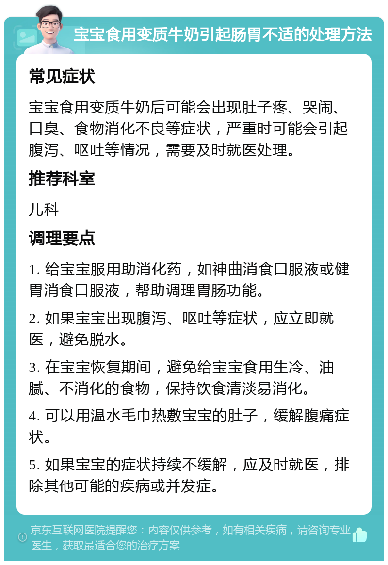 宝宝食用变质牛奶引起肠胃不适的处理方法 常见症状 宝宝食用变质牛奶后可能会出现肚子疼、哭闹、口臭、食物消化不良等症状，严重时可能会引起腹泻、呕吐等情况，需要及时就医处理。 推荐科室 儿科 调理要点 1. 给宝宝服用助消化药，如神曲消食口服液或健胃消食口服液，帮助调理胃肠功能。 2. 如果宝宝出现腹泻、呕吐等症状，应立即就医，避免脱水。 3. 在宝宝恢复期间，避免给宝宝食用生冷、油腻、不消化的食物，保持饮食清淡易消化。 4. 可以用温水毛巾热敷宝宝的肚子，缓解腹痛症状。 5. 如果宝宝的症状持续不缓解，应及时就医，排除其他可能的疾病或并发症。