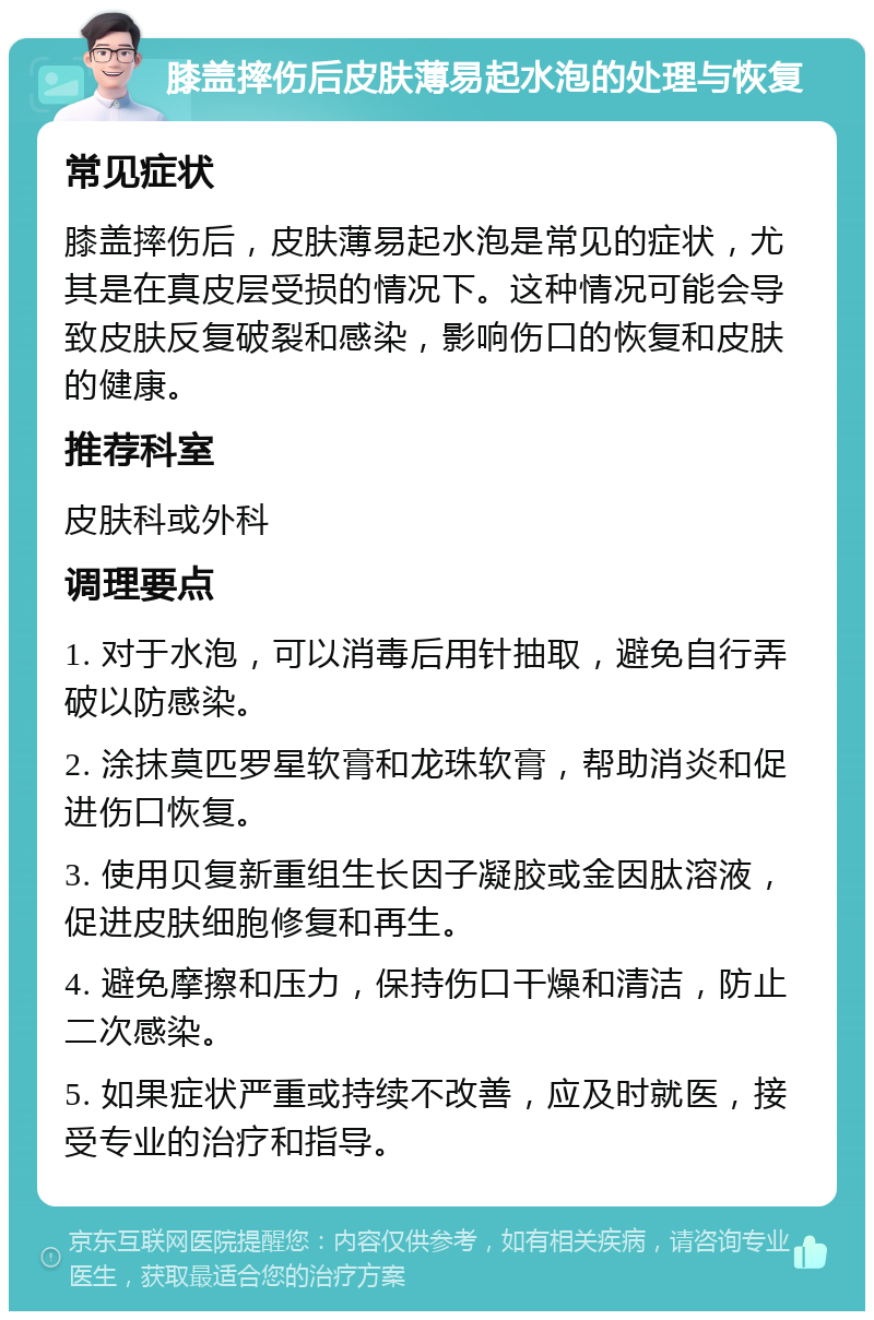 膝盖摔伤后皮肤薄易起水泡的处理与恢复 常见症状 膝盖摔伤后，皮肤薄易起水泡是常见的症状，尤其是在真皮层受损的情况下。这种情况可能会导致皮肤反复破裂和感染，影响伤口的恢复和皮肤的健康。 推荐科室 皮肤科或外科 调理要点 1. 对于水泡，可以消毒后用针抽取，避免自行弄破以防感染。 2. 涂抹莫匹罗星软膏和龙珠软膏，帮助消炎和促进伤口恢复。 3. 使用贝复新重组生长因子凝胶或金因肽溶液，促进皮肤细胞修复和再生。 4. 避免摩擦和压力，保持伤口干燥和清洁，防止二次感染。 5. 如果症状严重或持续不改善，应及时就医，接受专业的治疗和指导。