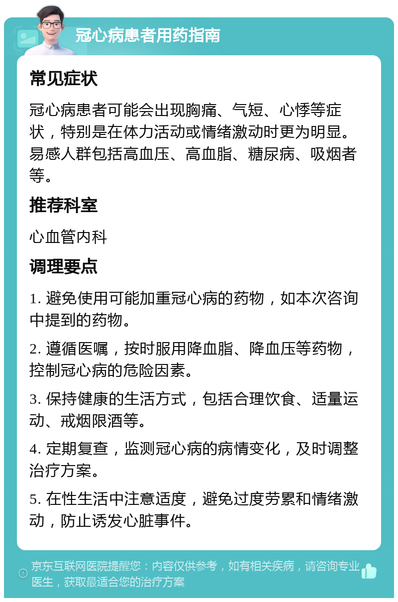 冠心病患者用药指南 常见症状 冠心病患者可能会出现胸痛、气短、心悸等症状，特别是在体力活动或情绪激动时更为明显。易感人群包括高血压、高血脂、糖尿病、吸烟者等。 推荐科室 心血管内科 调理要点 1. 避免使用可能加重冠心病的药物，如本次咨询中提到的药物。 2. 遵循医嘱，按时服用降血脂、降血压等药物，控制冠心病的危险因素。 3. 保持健康的生活方式，包括合理饮食、适量运动、戒烟限酒等。 4. 定期复查，监测冠心病的病情变化，及时调整治疗方案。 5. 在性生活中注意适度，避免过度劳累和情绪激动，防止诱发心脏事件。