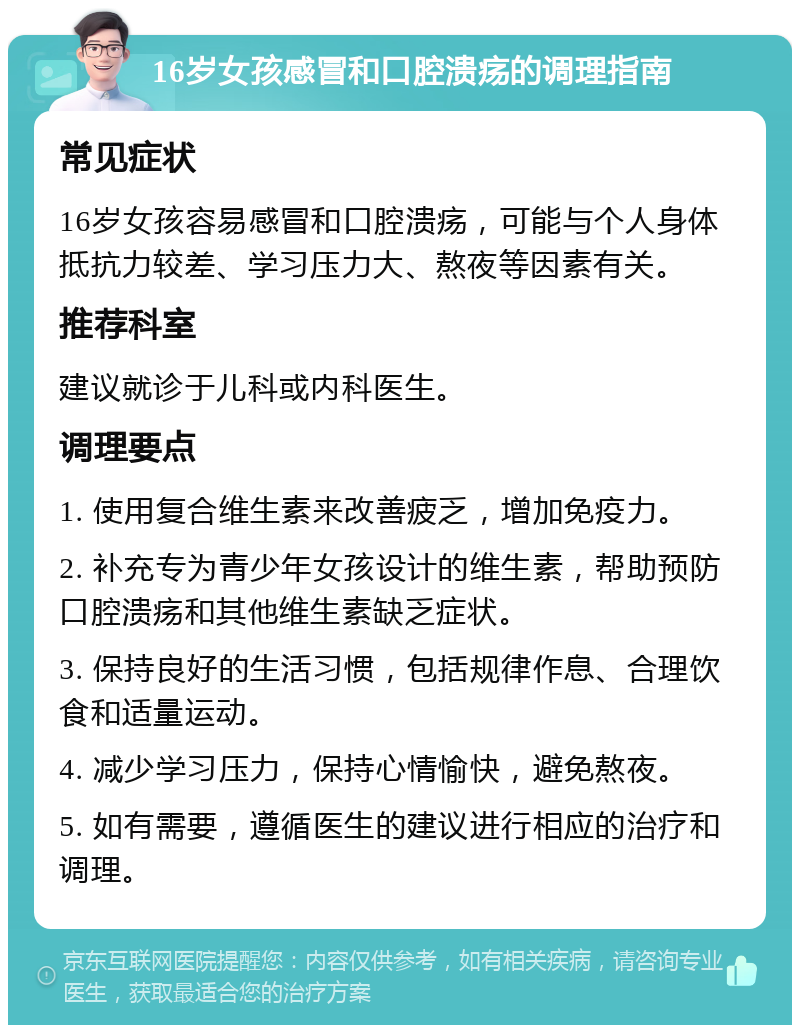 16岁女孩感冒和口腔溃疡的调理指南 常见症状 16岁女孩容易感冒和口腔溃疡，可能与个人身体抵抗力较差、学习压力大、熬夜等因素有关。 推荐科室 建议就诊于儿科或内科医生。 调理要点 1. 使用复合维生素来改善疲乏，增加免疫力。 2. 补充专为青少年女孩设计的维生素，帮助预防口腔溃疡和其他维生素缺乏症状。 3. 保持良好的生活习惯，包括规律作息、合理饮食和适量运动。 4. 减少学习压力，保持心情愉快，避免熬夜。 5. 如有需要，遵循医生的建议进行相应的治疗和调理。