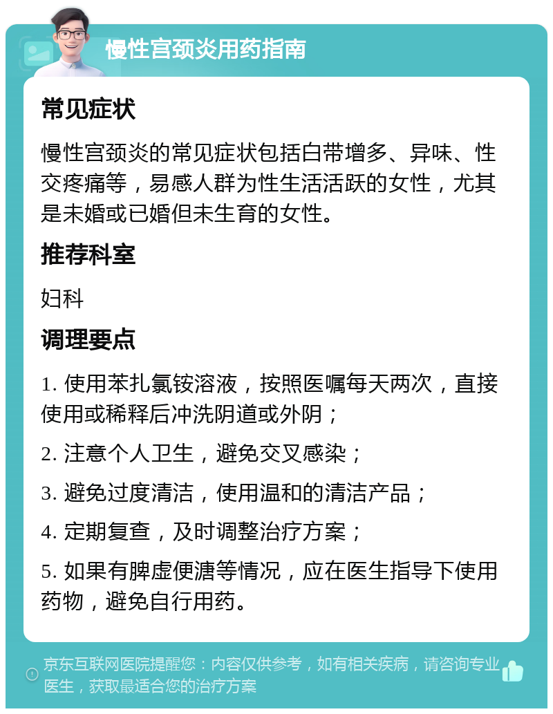 慢性宫颈炎用药指南 常见症状 慢性宫颈炎的常见症状包括白带增多、异味、性交疼痛等，易感人群为性生活活跃的女性，尤其是未婚或已婚但未生育的女性。 推荐科室 妇科 调理要点 1. 使用苯扎氯铵溶液，按照医嘱每天两次，直接使用或稀释后冲洗阴道或外阴； 2. 注意个人卫生，避免交叉感染； 3. 避免过度清洁，使用温和的清洁产品； 4. 定期复查，及时调整治疗方案； 5. 如果有脾虚便溏等情况，应在医生指导下使用药物，避免自行用药。