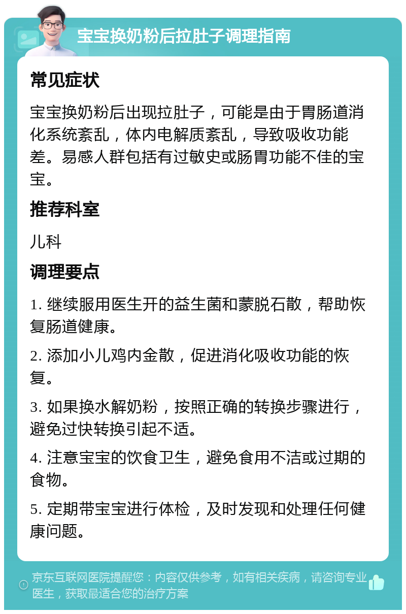 宝宝换奶粉后拉肚子调理指南 常见症状 宝宝换奶粉后出现拉肚子，可能是由于胃肠道消化系统紊乱，体内电解质紊乱，导致吸收功能差。易感人群包括有过敏史或肠胃功能不佳的宝宝。 推荐科室 儿科 调理要点 1. 继续服用医生开的益生菌和蒙脱石散，帮助恢复肠道健康。 2. 添加小儿鸡内金散，促进消化吸收功能的恢复。 3. 如果换水解奶粉，按照正确的转换步骤进行，避免过快转换引起不适。 4. 注意宝宝的饮食卫生，避免食用不洁或过期的食物。 5. 定期带宝宝进行体检，及时发现和处理任何健康问题。