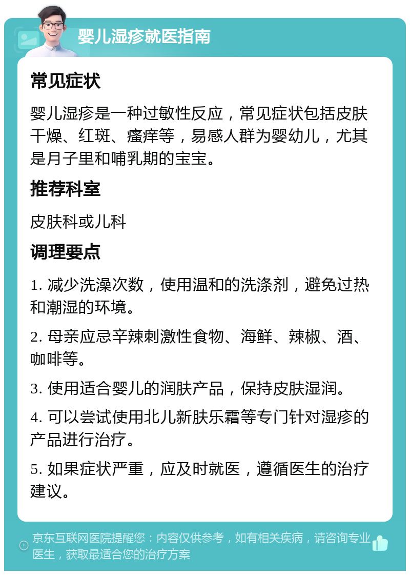 婴儿湿疹就医指南 常见症状 婴儿湿疹是一种过敏性反应，常见症状包括皮肤干燥、红斑、瘙痒等，易感人群为婴幼儿，尤其是月子里和哺乳期的宝宝。 推荐科室 皮肤科或儿科 调理要点 1. 减少洗澡次数，使用温和的洗涤剂，避免过热和潮湿的环境。 2. 母亲应忌辛辣刺激性食物、海鲜、辣椒、酒、咖啡等。 3. 使用适合婴儿的润肤产品，保持皮肤湿润。 4. 可以尝试使用北儿新肤乐霜等专门针对湿疹的产品进行治疗。 5. 如果症状严重，应及时就医，遵循医生的治疗建议。