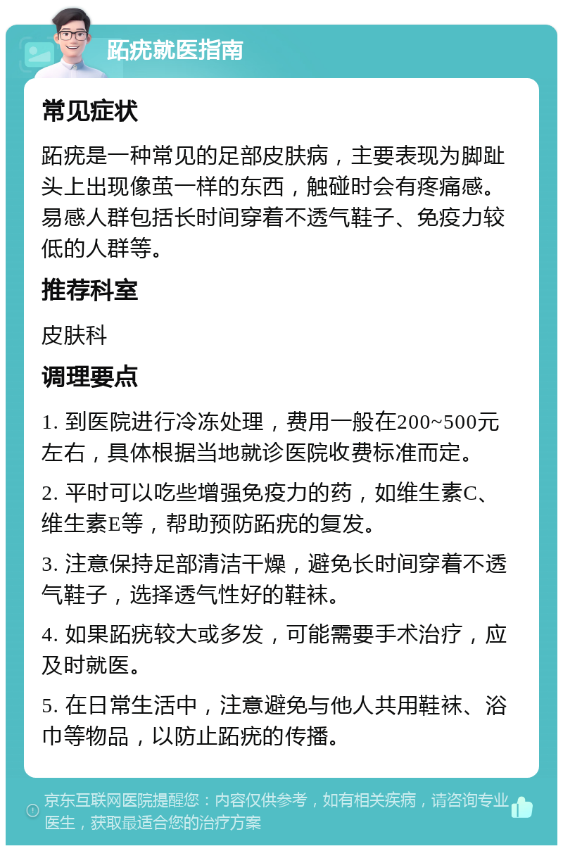 跖疣就医指南 常见症状 跖疣是一种常见的足部皮肤病，主要表现为脚趾头上出现像茧一样的东西，触碰时会有疼痛感。易感人群包括长时间穿着不透气鞋子、免疫力较低的人群等。 推荐科室 皮肤科 调理要点 1. 到医院进行冷冻处理，费用一般在200~500元左右，具体根据当地就诊医院收费标准而定。 2. 平时可以吃些增强免疫力的药，如维生素C、维生素E等，帮助预防跖疣的复发。 3. 注意保持足部清洁干燥，避免长时间穿着不透气鞋子，选择透气性好的鞋袜。 4. 如果跖疣较大或多发，可能需要手术治疗，应及时就医。 5. 在日常生活中，注意避免与他人共用鞋袜、浴巾等物品，以防止跖疣的传播。